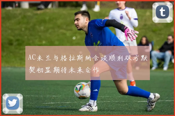 AC米兰与格拉斯纳会谈顺利双方默契初显期待未来合作