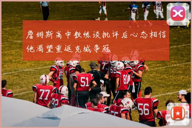 詹姆斯高中教练谈批评后心态相信他渴望重返克城争冠