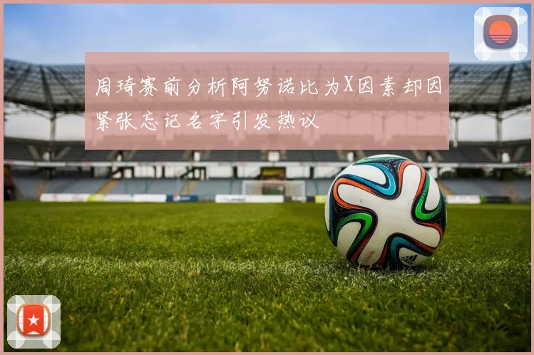 周琦赛前分析阿努诺比为X因素却因紧张忘记名字引发热议