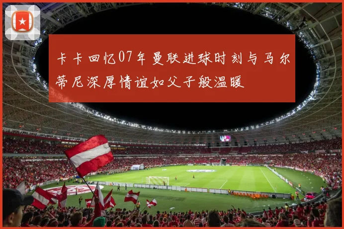卡卡回忆07年曼联进球时刻与马尔蒂尼深厚情谊如父子般温暖