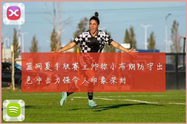 篮网夏季联赛主帅称小布朗防守出色冲击力强令人印象深刻