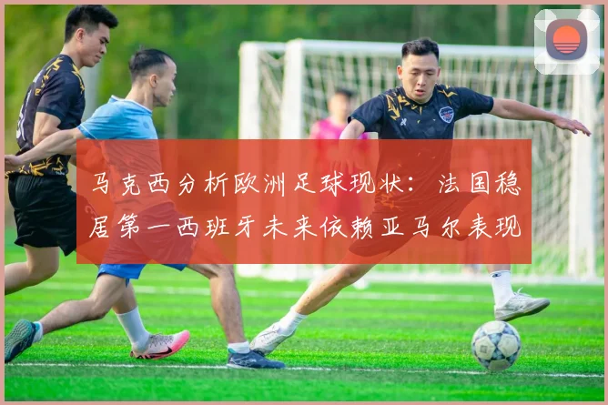 马克西分析欧洲足球现状：法国稳居第一西班牙未来依赖亚马尔表现