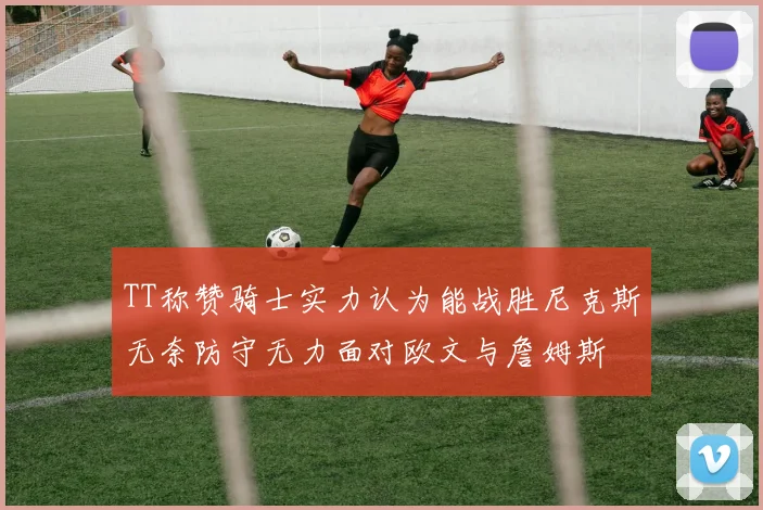 TT称赞骑士实力认为能战胜尼克斯无奈防守无力面对欧文与詹姆斯