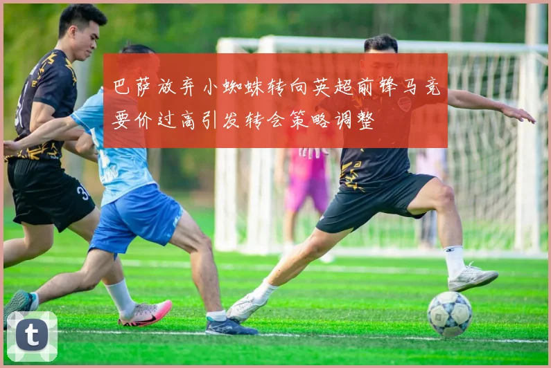 巴萨放弃小蜘蛛转向英超前锋马竞要价过高引发转会策略调整