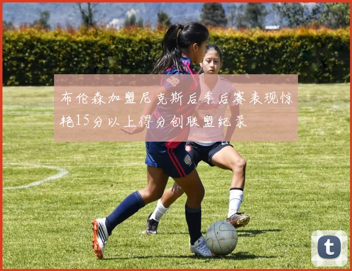 布伦森加盟尼克斯后季后赛表现惊艳15分以上得分创联盟纪录