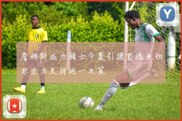 詹姆斯成为骑士今夏引援首选米切尔全力支持这一决策