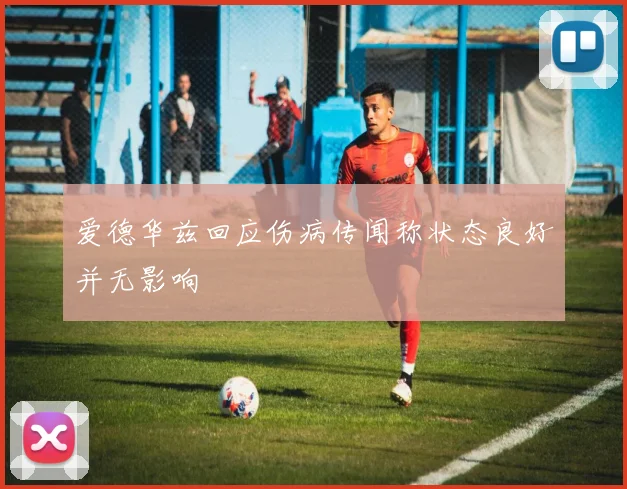 爱德华兹回应伤病传闻称状态良好并无影响