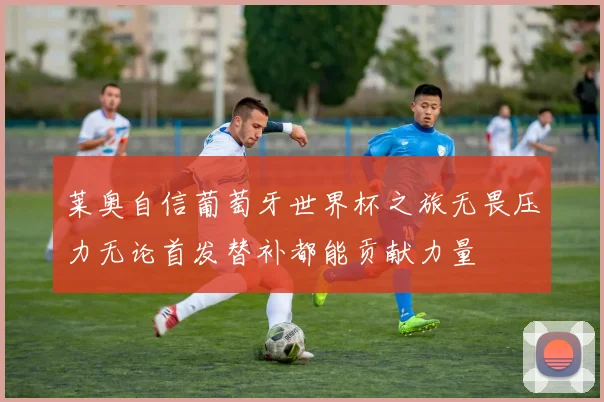 莱奥自信葡萄牙世界杯之旅无畏压力无论首发替补都能贡献力量