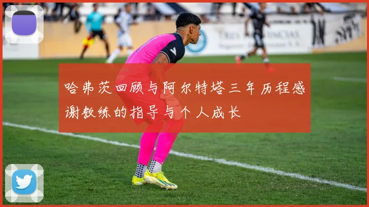 哈弗茨回顾与阿尔特塔三年历程感谢教练的指导与个人成长