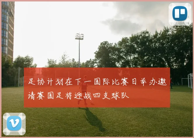 足协计划在下一国际比赛日举办邀请赛国足将迎战四支球队