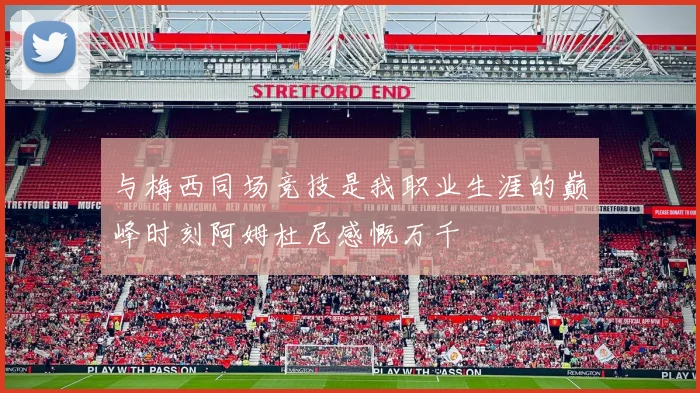 与梅西同场竞技是我职业生涯的巅峰时刻阿姆杜尼感慨万千