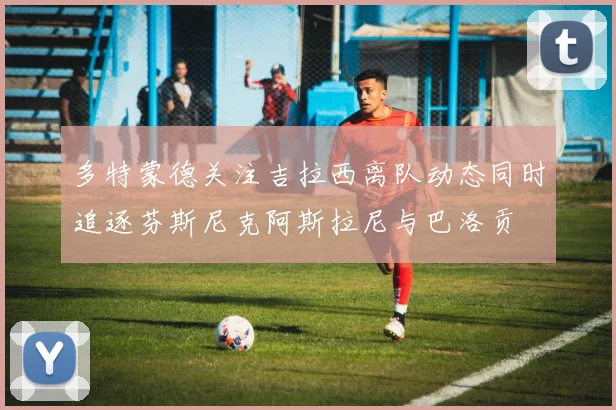 多特蒙德关注吉拉西离队动态同时追逐芬斯尼克阿斯拉尼与巴洛贡