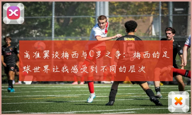 高准翼谈梅西与C罗之争：梅西的足球世界让我感受到不同的层次