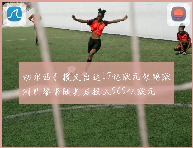 切尔西引援支出达17亿欧元领跑欧洲巴黎紧随其后投入969亿欧元