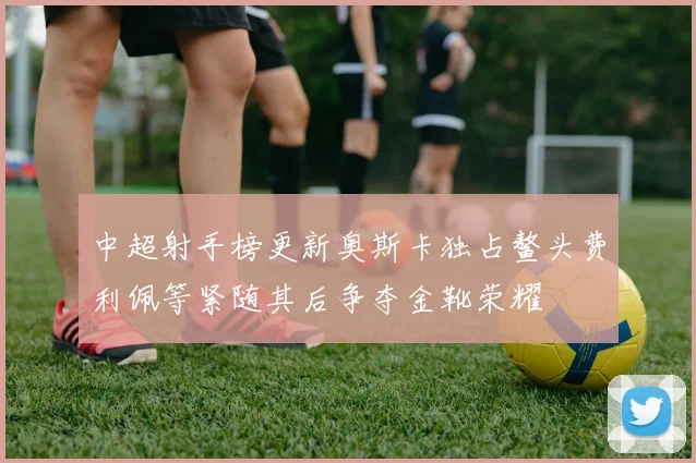 中超射手榜更新奥斯卡独占鳌头费利佩等紧随其后争夺金靴荣耀