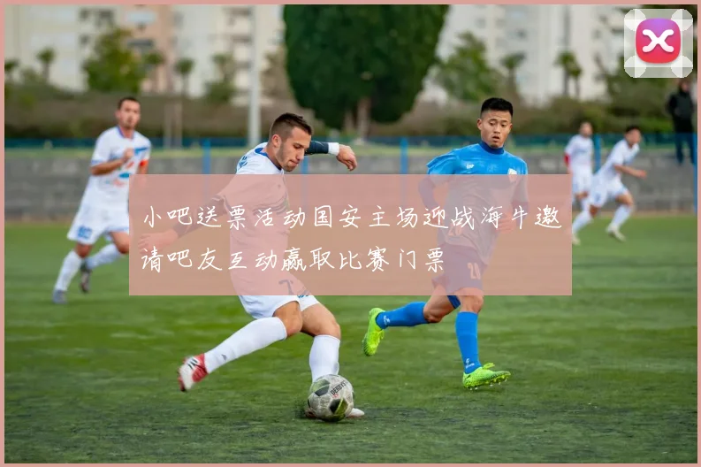 小吧送票活动国安主场迎战海牛邀请吧友互动赢取比赛门票