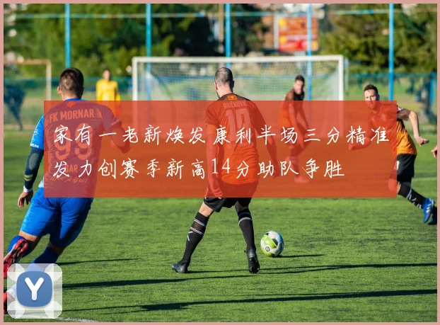家有一老新焕发康利半场三分精准发力创赛季新高14分助队争胜