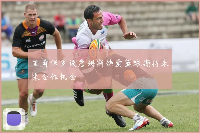 里奇保罗谈詹姆斯热爱篮球期待未来合作机会