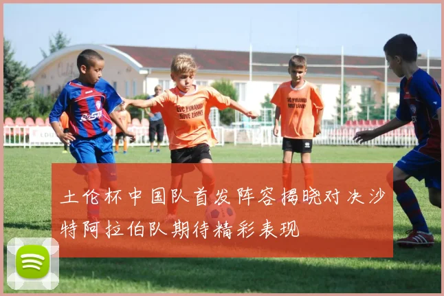 土伦杯中国队首发阵容揭晓对决沙特阿拉伯队期待精彩表现
