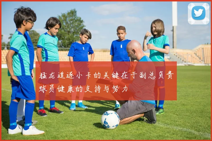 猛龙追逐小卡的关键在于副总负责球员健康的支持与努力