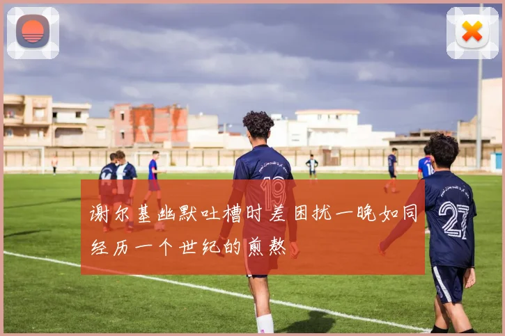 谢尔基幽默吐槽时差困扰一晚如同经历一个世纪的煎熬