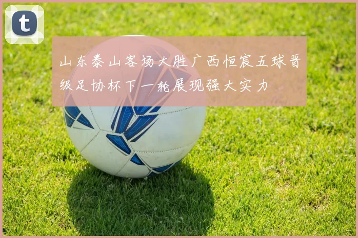山东泰山客场大胜广西恒宸五球晋级足协杯下一轮展现强大实力