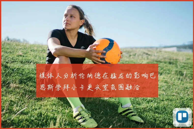 媒体人分析伦纳德在猛龙的影响巴恩斯崇拜小卡更衣室氛围融洽