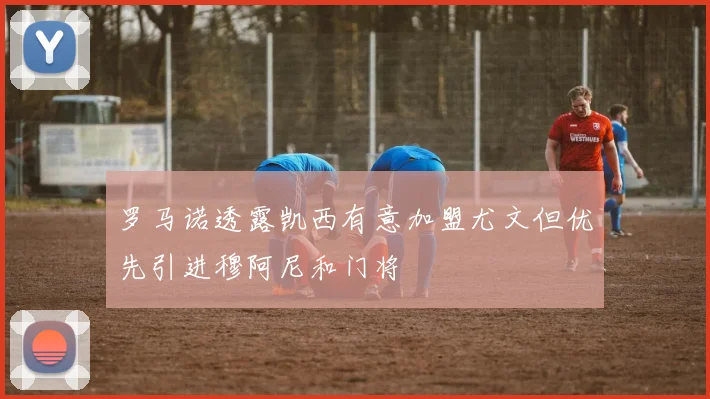 罗马诺透露凯西有意加盟尤文但优先引进穆阿尼和门将
